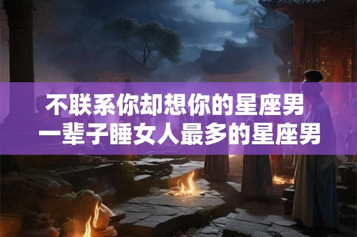 不联系你却想你的星座男 一辈子睡女人最多的星座男 不联系你却想你的星座男 一辈子睡女人最多的星座男
