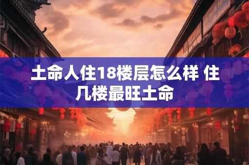 土命人住18楼层怎么样 住几楼最旺土命