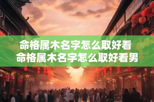 命格属木名字怎么取好看 命格属木名字怎么取好看男孩 命格属木名字怎么取好看 命格属木名字怎么取好看男孩