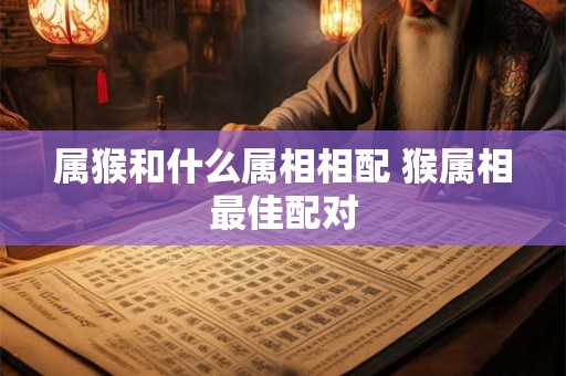 属猴和什么属相相配 猴属相最佳配对 属猴和什么属相相配 猴属相最佳配对