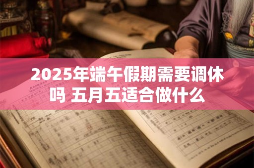 2025年端午假期需要调休吗 五月五适合做什么 2025年端午假期需要调休吗 五月五适合做什么