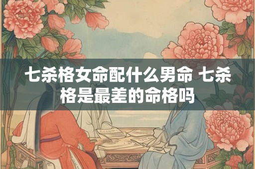 七杀格女命配什么男命 七杀格是最差的命格吗 七杀格女命配什么男命 七杀格是最差的命格吗