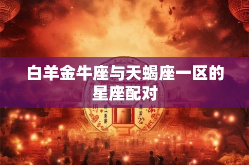 白羊金牛座与天蝎座一区的星座配对 白羊金牛座与天蝎座一区的星座配对