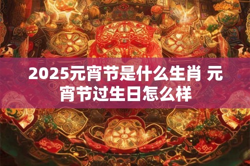 2025元宵节是什么生肖 元宵节过生日怎么样 2025元宵节是什么生肖 元宵节过生日怎么样