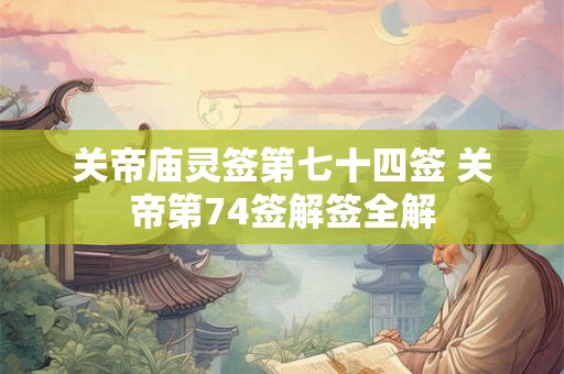 关帝庙灵签第七十四签 关帝第74签解签全解 关帝庙灵签第七十四签 关帝第74签解签全解