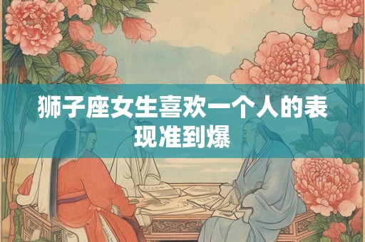 狮子座女生喜欢一个人的表现准到爆 狮子座女生喜欢一个人的表现准到爆