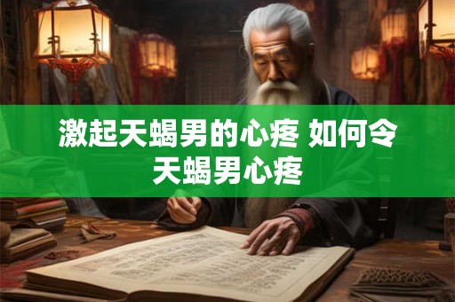 激起天蝎男的心疼 如何令天蝎男心疼 激起天蝎男的心疼 如何令天蝎男心疼