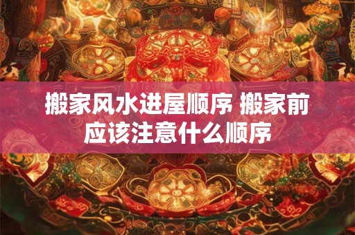 搬家风水进屋顺序 搬家前应该注意什么顺序
