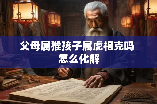 父母属猴孩子属虎相克吗 怎么化解 父母属猴孩子属虎相克吗 怎么化解