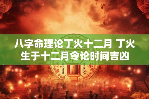 八字命理论丁火十二月 丁火生于十二月令论时间吉凶 八字命理论丁火十二月 丁火生于十二月令论时间吉凶