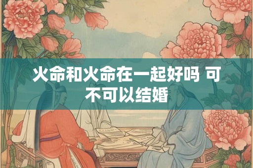 火命和火命在一起好吗 可不可以结婚 火命和火命在一起好吗 可不可以结婚