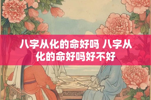八字从化的命好吗 八字从化的命好吗好不好 八字从化的命好吗 八字从化的命好吗好不好