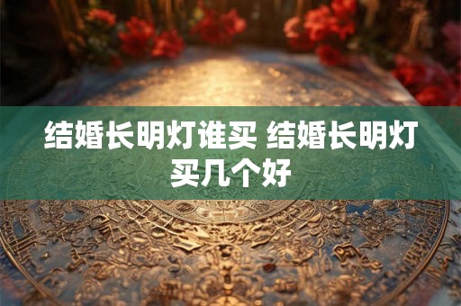 结婚长明灯谁买 结婚长明灯买几个好 结婚长明灯谁买 结婚长明灯买几个好