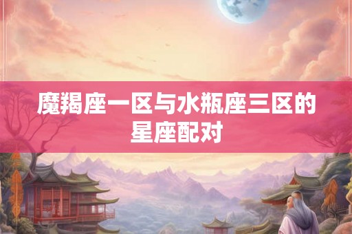 魔羯座一区与水瓶座三区的星座配对 魔羯座一区与水瓶座三区的星座配对