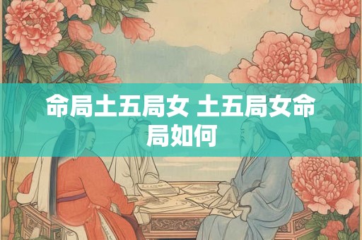命局土五局女 土五局女命局如何 命局土五局女 土五局女命局如何