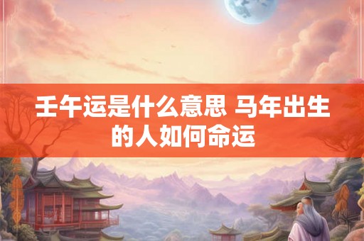 壬午运是什么意思 马年出生的人如何命运 壬午运是什么意思 马年出生的人如何命运