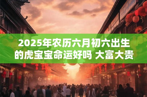 2025年农历六月初六出生的虎宝宝命运好吗 大富大贵吗 2025年农历六月初六出生的虎宝宝命运好吗 大富大贵吗