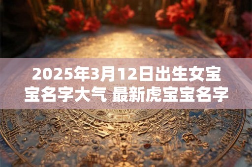 2025年3月12日出生女宝宝名字大气 最新虎宝宝名字
