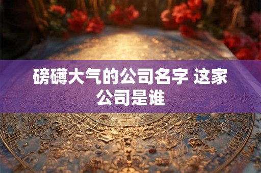 磅礴大气的公司名字 这家公司是谁 磅礴大气的公司名字 这家公司是谁