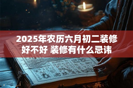 2025年农历六月初二装修好不好 装修有什么忌讳 2025年农历六月初二装修好不好 装修有什么忌讳