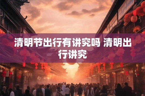 清明节出行有讲究吗 清明出行讲究 清明节出行有讲究吗 清明出行讲究