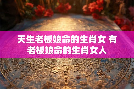 天生老板娘命的生肖女 有老板娘命的生肖女人 天生老板娘命的生肖女 有老板娘命的生肖女人