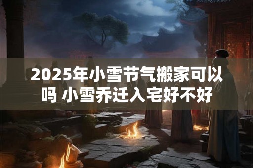 2025年小雪节气搬家可以吗 小雪乔迁入宅好不好