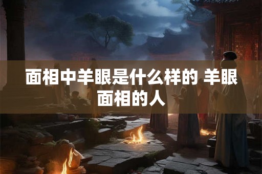 面相中羊眼是什么样的 羊眼面相的人 面相中羊眼是什么样的 羊眼面相的人
