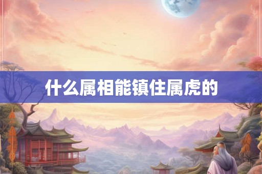 什么属相能镇住属虎的 什么属相能镇住属虎的