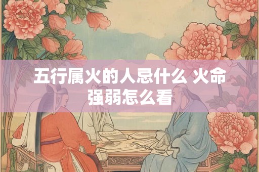 五行属火的人忌什么 火命强弱怎么看 五行属火的人忌什么 火命强弱怎么看