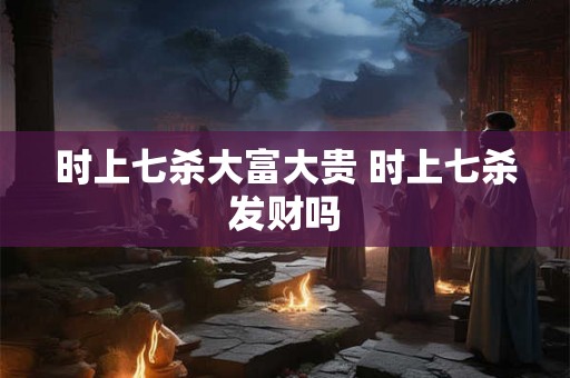 时上七杀大富大贵 时上七杀发财吗 时上七杀大富大贵 时上七杀发财吗