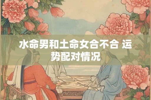 水命男和土命女合不合 运势配对情况 水命男和土命女合不合 运势配对情况