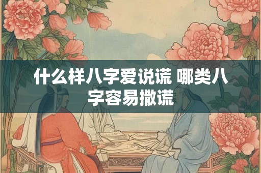 什么样八字爱说谎 哪类八字容易撒谎 什么样八字爱说谎 哪类八字容易撒谎