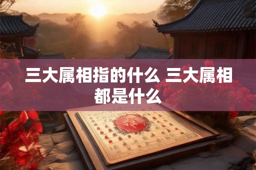三大属相指的什么 三大属相都是什么 三大属相指的什么 三大属相都是什么