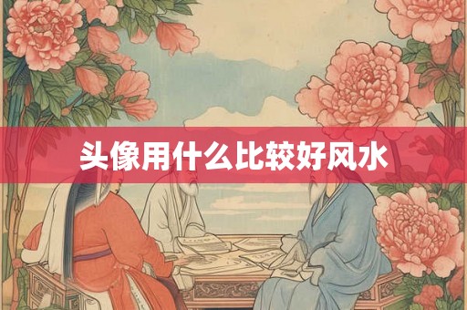 头像用什么比较好风水 头像用什么比较好风水