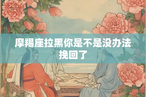 摩羯座拉黑你是不是没办法挽回了 摩羯座拉黑你是不是没办法挽回了