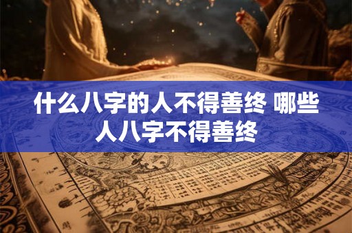什么八字的人不得善终 哪些人八字不得善终 什么八字的人不得善终 哪些人八字不得善终