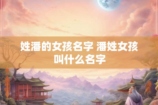 姓潘的女孩名字 潘姓女孩叫什么名字 姓潘的女孩名字 潘姓女孩叫什么名字