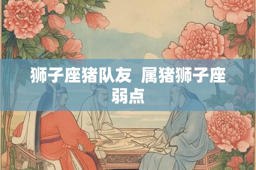 狮子座猪队友 属猪狮子座弱点 狮子座猪队友 属猪狮子座弱点
