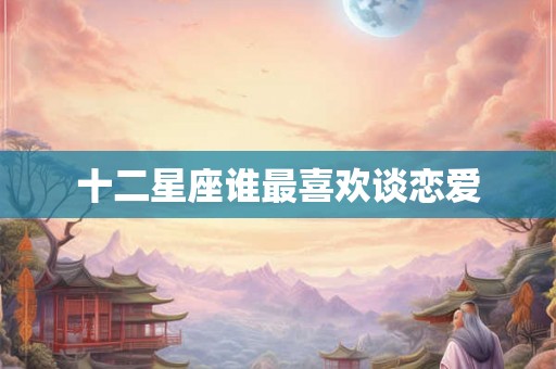十二星座谁最喜欢谈恋爱