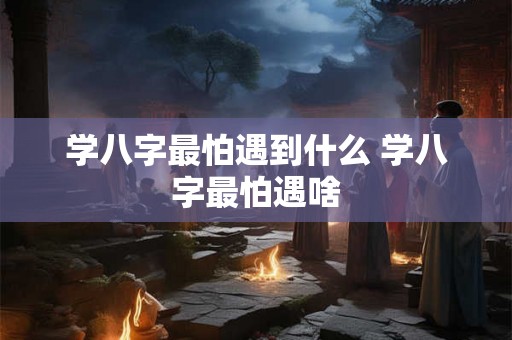 学八字最怕遇到什么 学八字最怕遇啥 学八字最怕遇到什么 学八字最怕遇啥