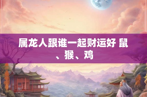 属龙人跟谁一起财运好 鼠、猴、鸡 属龙人跟谁一起财运好 鼠、猴、鸡