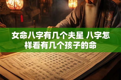 女命八字有几个夫星 八字怎样看有几个孩子的命 女命八字有几个夫星 八字怎样看有几个孩子的命