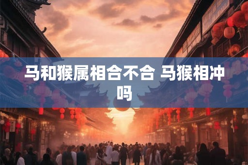 马和猴属相合不合 马猴相冲吗 马和猴属相合不合 马猴相冲吗