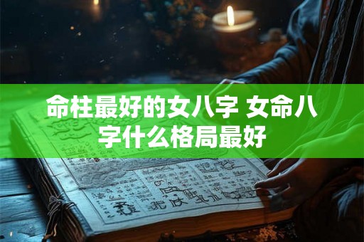 命柱最好的女八字 女命八字什么格局最好 命柱最好的女八字 女命八字什么格局最好