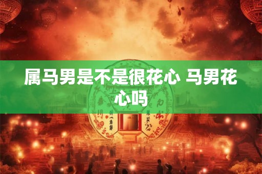 属马男是不是很花心 马男花心吗 属马男是不是很花心 马男花心吗