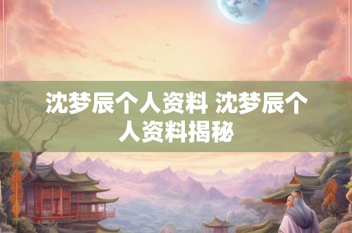 沈梦辰个人资料 沈梦辰个人资料揭秘 沈梦辰个人资料 沈梦辰个人资料揭秘