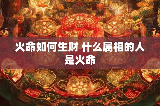 火命如何生财 什么属相的人是火命 火命如何生财 什么属相的人是火命