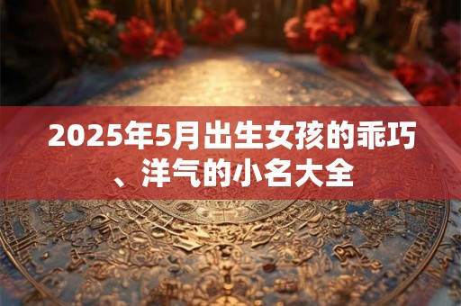 2025年5月出生女孩的乖巧、洋气的小名大全 2025年5月出生女孩的乖巧、洋气的小名大全
