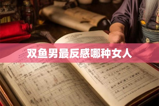 双鱼男最反感哪种女人 双鱼男最反感哪种女人